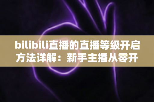 bilibili直播的直播等级开启方法详解：新手主播从零开播到快速升级的完整指南
