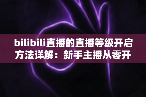 bilibili直播的直播等级开启方法详解：新手主播从零开播到快速升级的完整指南