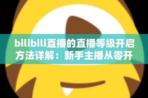 bilibili直播的直播等级开启方法详解：新手主播从零开播到快速升级的完整指南