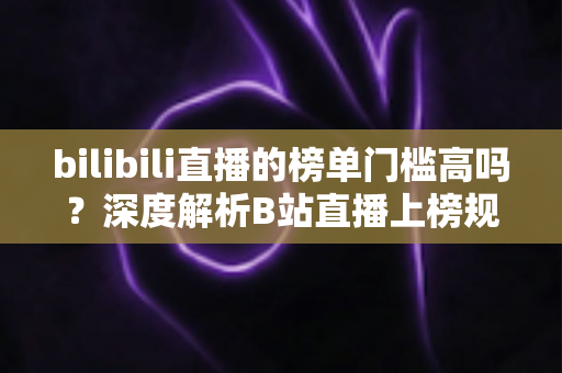 bilibili直播的榜单门槛高吗？深度解析B站直播上榜规则、费用与提升技巧全指南