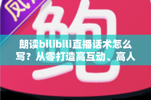 朗读bilibili直播话术怎么写？从零打造高互动、高人气的朗读直播间全攻略