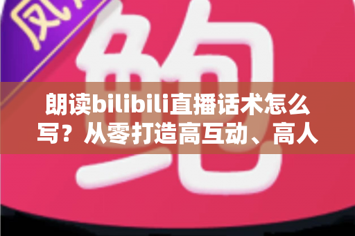 朗读bilibili直播话术怎么写？从零打造高互动、高人气的朗读直播间全攻略