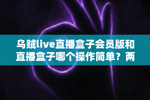 乌贼live直播盒子会员版和直播盒子哪个操作简单?两大直播工具上手难度全面对比解析 乌贼live直播盒子会员版和直播盒子哪个操作简单?两大直播工具上手难度全面对比解析