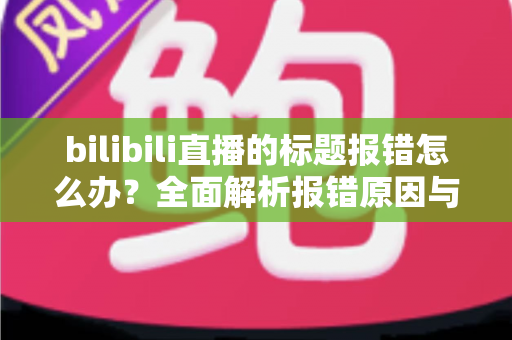 bilibili直播的标题报错怎么办？全面解析报错原因与高效解决方法指南