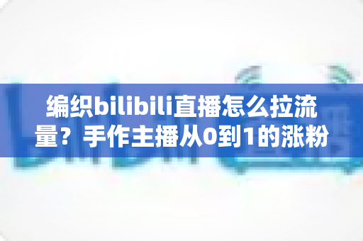 编织bilibili直播怎么拉流量？手作主播从0到1的涨粉引流实战全攻略