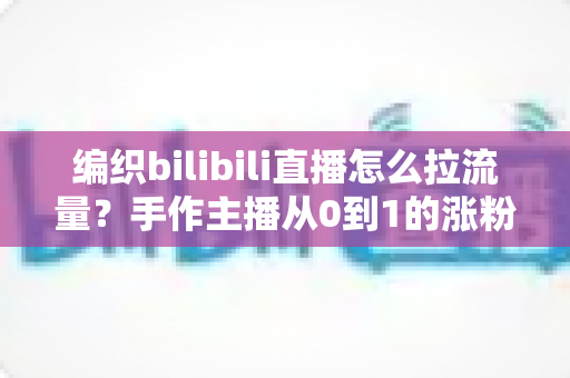 编织bilibili直播怎么拉流量？手作主播从0到1的涨粉引流实战全攻略