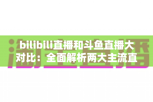 bilibili直播和斗鱼直播大对比：全面解析两大主流直播平台，助你选出最佳选择