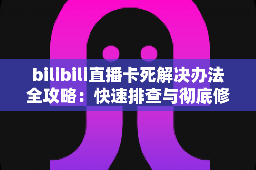 bilibili直播卡死解决办法全攻略：快速排查与彻底修复的实用指南