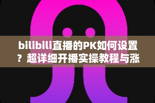 bilibili直播的PK如何设置?超详细开播实操教程与涨粉技巧全解析 bilibili直播的PK如何设置?超详细开播实操教程与涨粉技巧全解析