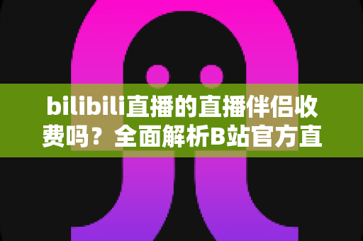 bilibili直播的直播伴侣收费吗？全面解析B站官方直播软件的费用与使用指南