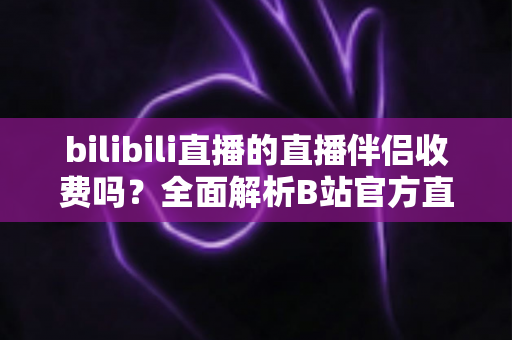bilibili直播的直播伴侣收费吗？全面解析B站官方直播软件的费用与使用指南