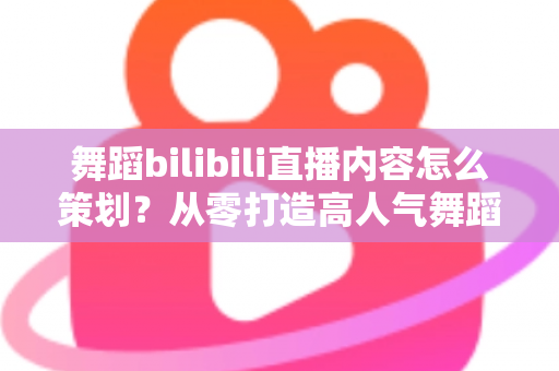 舞蹈bilibili直播内容怎么策划？从零打造高人气舞蹈直播间的完整攻略
