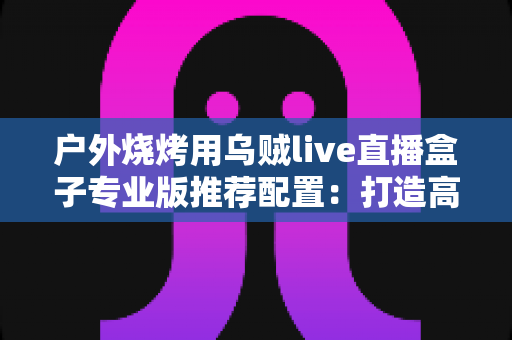 户外烧烤用乌贼live直播盒子专业版推荐配置：打造高清流畅烧烤直播的完整方案