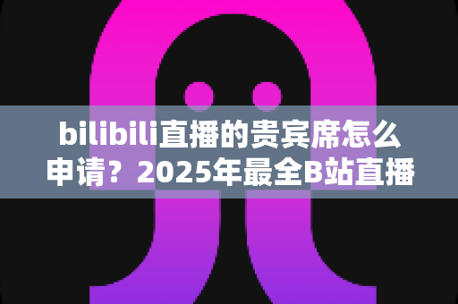 bilibili直播的贵宾席怎么申请?2025年最全B站直播间贵宾席开通流程与专属权益详解 bilibili直播的贵宾席怎么申请?2025年最全B站直播间贵宾席开通流程与专属权益详解