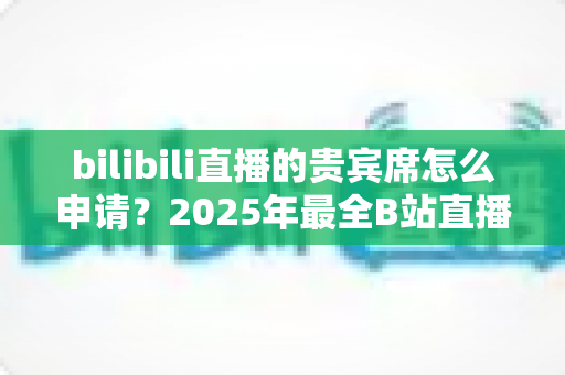 bilibili直播的贵宾席怎么申请?2025年最全B站直播间贵宾席开通流程与专属权益详解 bilibili直播的贵宾席怎么申请?2025年最全B站直播间贵宾席开通流程与专属权益详解