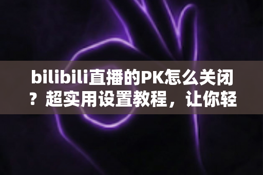 bilibili直播的PK怎么关闭?超实用设置教程,让你轻松告别PK打扰,找回纯净观看体验 bilibili直播的PK怎么关闭?超实用设置教程,让你轻松告别PK打扰,找回纯净观看体验