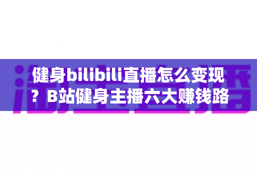 健身bilibili直播怎么变现？B站健身主播六大赚钱路径与实战运营全解析