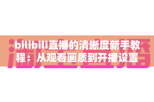 bilibili直播的清晰度新手教程:从观看画质到开播设置的完整入门指南 bilibili直播的清晰度新手教程:从观看画质到开播设置的完整入门指南