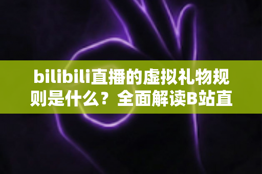 bilibili直播的虚拟礼物规则是什么？全面解读B站直播打赏机制、礼物分类与主播分成规则