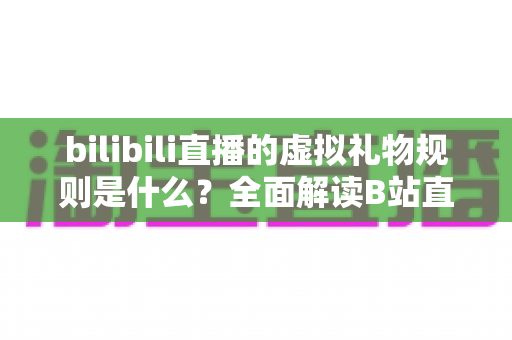 bilibili直播的虚拟礼物规则是什么？全面解读B站直播打赏机制、礼物分类与主播分成规则