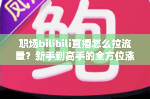 职场bilibili直播怎么拉流量？新手到高手的全方位涨粉实战手册
