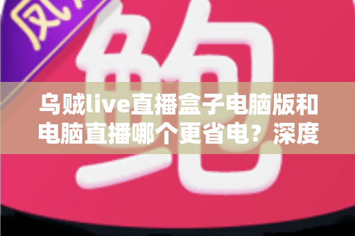 乌贼live直播盒子电脑版和电脑直播哪个更省电？深度功耗对比与省钱指南