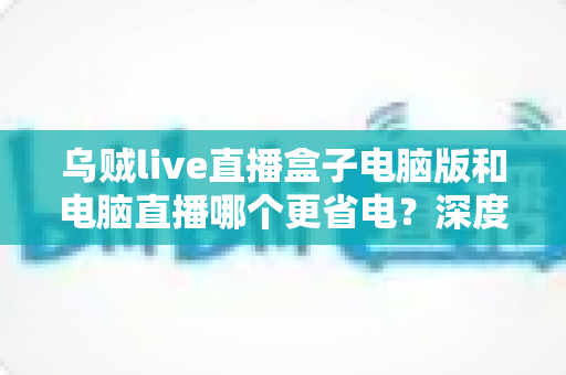 乌贼live直播盒子电脑版和电脑直播哪个更省电？深度功耗对比与省钱指南