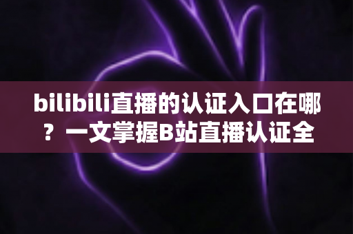 bilibili直播的认证入口在哪?一文掌握B站直播认证全流程与多端入口实操指南 bilibili直播的认证入口在哪?一文掌握B站直播认证全流程与多端入口实操指南