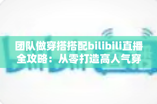 团队做穿搭搭配bilibili直播全攻略:从零打造高人气穿搭直播间的实战指南 团队做穿搭搭配bilibili直播全攻略:从零打造高人气穿搭直播间的实战指南