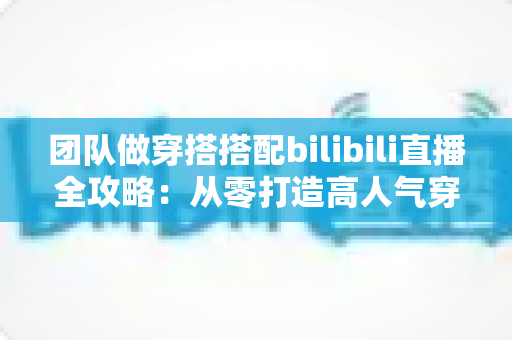 团队做穿搭搭配bilibili直播全攻略:从零打造高人气穿搭直播间的实战指南 团队做穿搭搭配bilibili直播全攻略:从零打造高人气穿搭直播间的实战指南