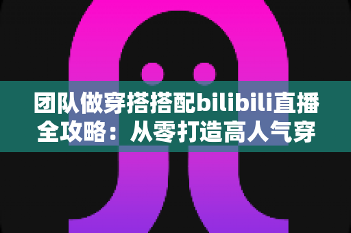 团队做穿搭搭配bilibili直播全攻略:从零打造高人气穿搭直播间的实战指南 团队做穿搭搭配bilibili直播全攻略:从零打造高人气穿搭直播间的实战指南