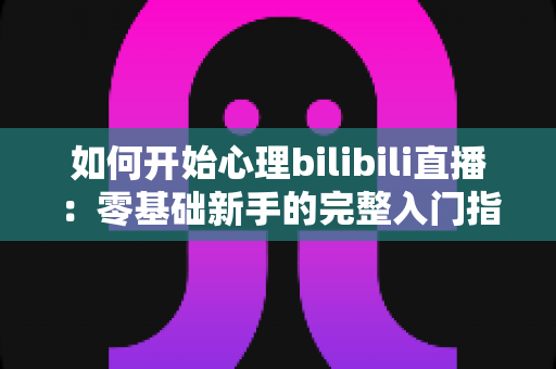 如何开始心理bilibili直播：零基础新手的完整入门指南与实操攻略