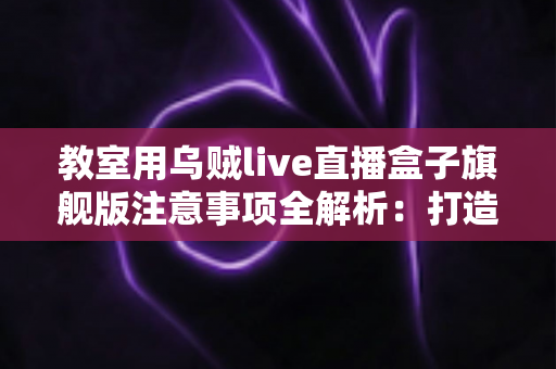 教室用乌贼live直播盒子旗舰版注意事项全解析:打造安全高效课堂直播的实用指南 教室用乌贼live直播盒子旗舰版注意事项全解析:打造安全高效课堂直播的实用指南