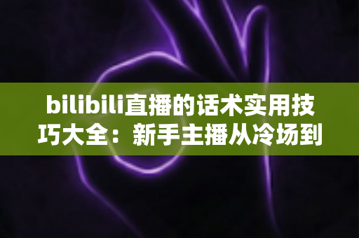 bilibili直播的话术实用技巧大全：新手主播从冷场到高人气的实战进阶指南