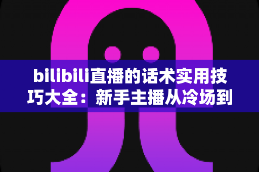 bilibili直播的话术实用技巧大全：新手主播从冷场到高人气的实战进阶指南