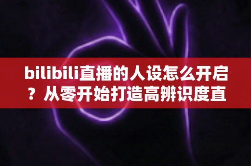 bilibili直播的人设怎么开启?从零开始打造高辨识度直播人设,助你快速涨粉提升人气 bilibili直播的人设怎么开启?从零开始打造高辨识度直播人设,助你快速涨粉提升人气
