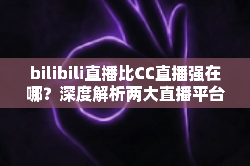 bilibili直播比CC直播强在哪?深度解析两大直播平台的差异化优势 bilibili直播比CC直播强在哪?深度解析两大直播平台的差异化优势