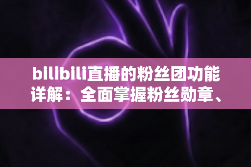 bilibili直播的粉丝团功能详解：全面掌握粉丝勋章、等级权益与运营技巧的实用指南