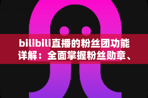bilibili直播的粉丝团功能详解：全面掌握粉丝勋章、等级权益与运营技巧的实用指南