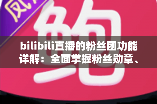bilibili直播的粉丝团功能详解：全面掌握粉丝勋章、等级权益与运营技巧的实用指南