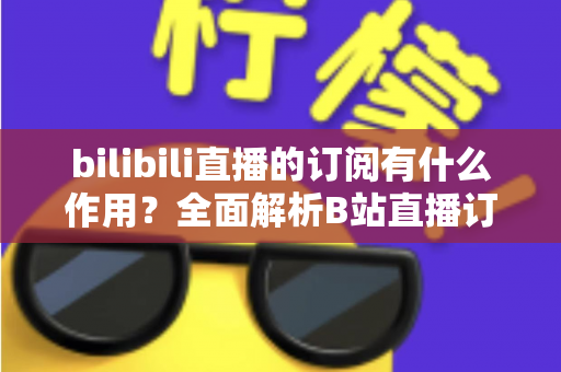 bilibili直播的订阅有什么作用？全面解析B站直播订阅功能与实用价值