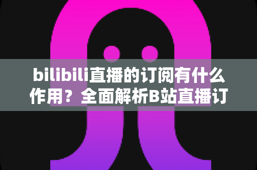 bilibili直播的订阅有什么作用？全面解析B站直播订阅功能与实用价值