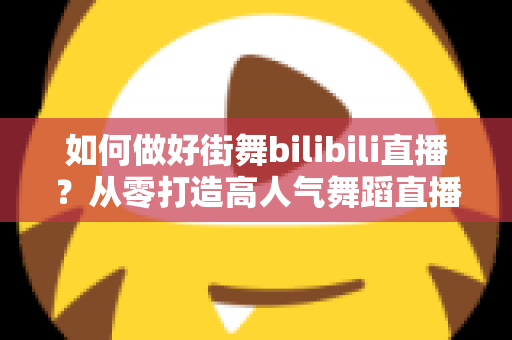 如何做好街舞bilibili直播？从零打造高人气舞蹈直播间的完整实战攻略