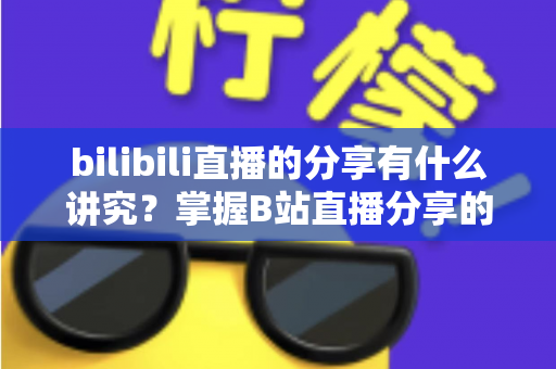 bilibili直播的分享有什么讲究？掌握B站直播分享的核心技巧与礼仪全攻略