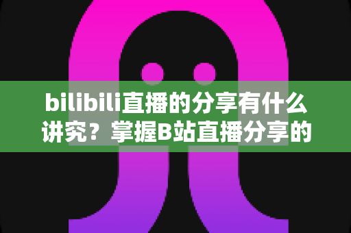 bilibili直播的分享有什么讲究？掌握B站直播分享的核心技巧与礼仪全攻略