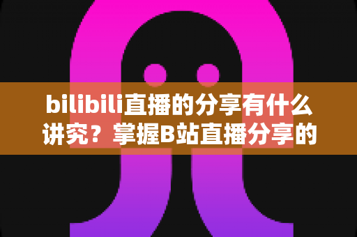bilibili直播的分享有什么讲究？掌握B站直播分享的核心技巧与礼仪全攻略