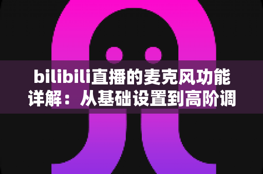 bilibili直播的麦克风功能详解:从基础设置到高阶调音的全方位实战指南 bilibili直播的麦克风功能详解:从基础设置到高阶调音的全方位实战指南