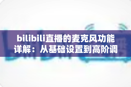 bilibili直播的麦克风功能详解:从基础设置到高阶调音的全方位实战指南 bilibili直播的麦克风功能详解:从基础设置到高阶调音的全方位实战指南