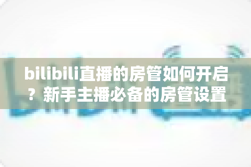 bilibili直播的房管如何开启?新手主播必备的房管设置全流程指南与直播运营技巧 bilibili直播的房管如何开启?新手主播必备的房管设置全流程指南与直播运营技巧