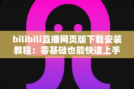 bilibili直播网页版下载安装教程:零基础也能快速上手的完整观看指南 bilibili直播网页版下载安装教程:零基础也能快速上手的完整观看指南